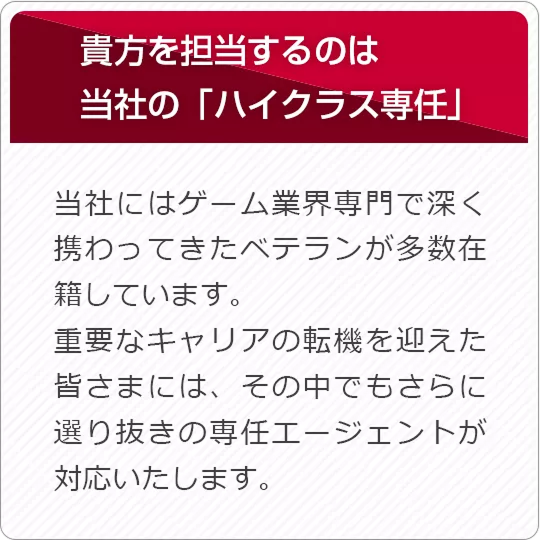 あなたを担当するのは当社の「はいクラス専任」 当社にはゲーム業界専門で深く携わってきたベテランが多数在籍しています。重要なキャリアの天気を迎えた皆さまには、そのなかでもさらに選り抜きの専任エージェントが対応いたします。