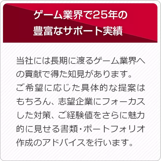 ゲーム業界で25年の豊富なサポート実績 当社には長期に渡るゲーム業界への貢献で得た知見があります。ご希望に応じた具体的な提案はもちろん、志望企業にフォーカスした対策、ご経験値をさらに魅力的に見せる書類・ポートフォリオ作成のアドバイスを行います。