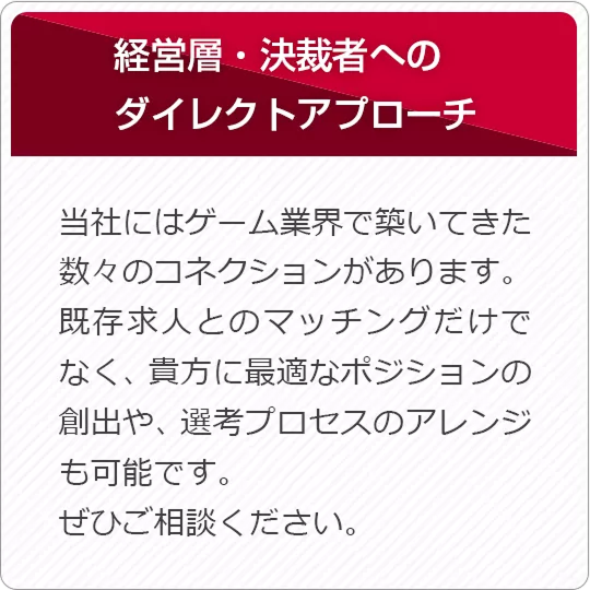 経営層・決済者へのダイレクトアプローチ 当社にはゲーム業界で築いてきた数々のコネクションがあります。既存求人とのマッチングだけで無く、貴方に最適なポジションの創出や、選考プロセスのアレンジも可能です。ぜひご相談ください。